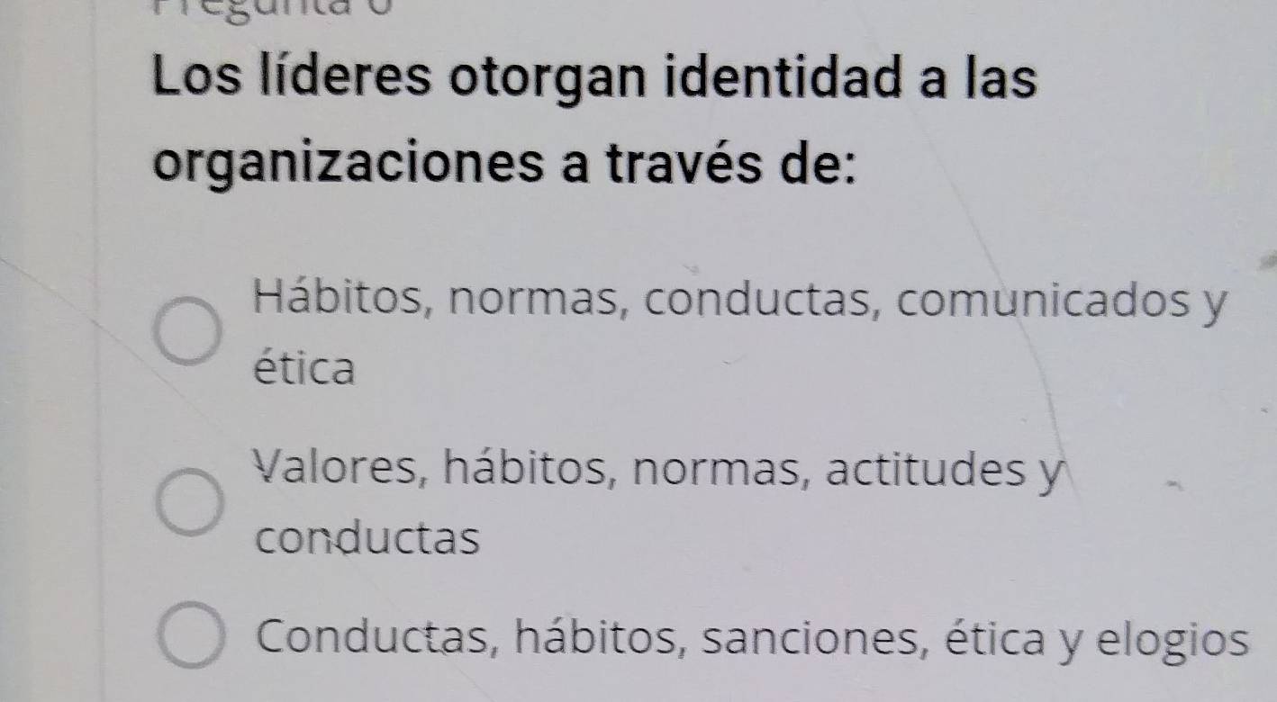 Los líderes otorgan identidad a las
organizaciones a través de:
Hábitos, normas, conductas, comunicados y
ética
Valores, hábitos, normas, actitudes y
conductas
Conductas, hábitos, sanciones, ética y elogios