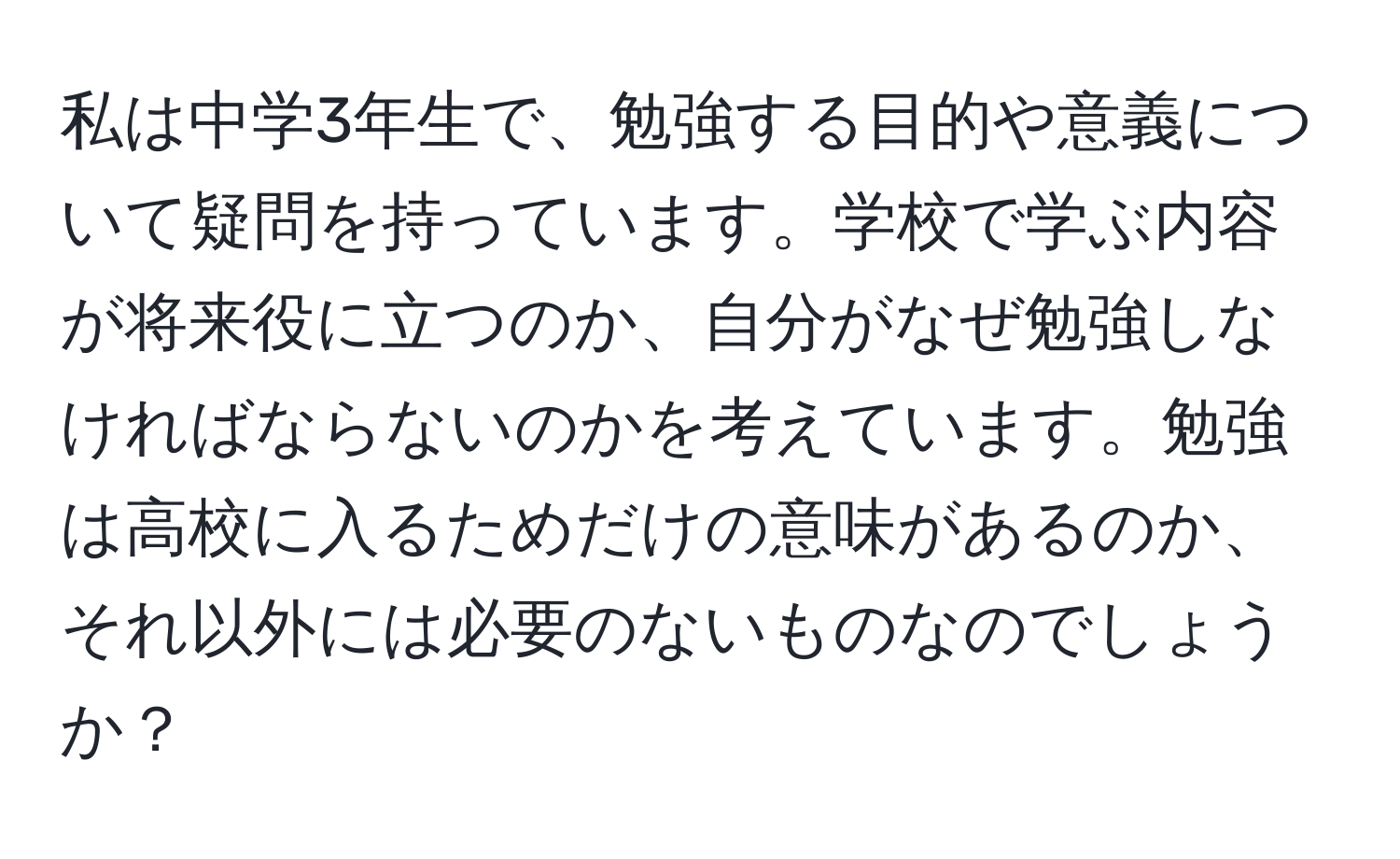 私は中学3年生で、勉強する目的や意義について疑問を持っています。学校で学ぶ内容が将来役に立つのか、自分がなぜ勉強しなければならないのかを考えています。勉強は高校に入るためだけの意味があるのか、それ以外には必要のないものなのでしょうか？