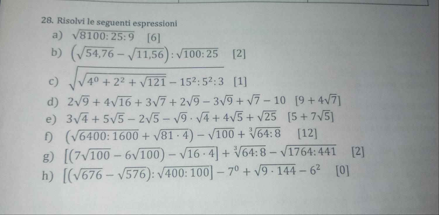 Risolvi le seguenti espressioni 
a) sqrt(8100:25:9) [6] 
b) (sqrt(54,76)-sqrt(11,56)):sqrt(100:25) [2] 
c) sqrt(sqrt 4^0+2^2+sqrt 121)-15^2:5^2:3 [1] 
d) 2sqrt(9)+4sqrt(16)+3sqrt(7)+2sqrt(9)-3sqrt(9)+sqrt(7)-10[9+4sqrt(7)]
e) 3sqrt(4)+5sqrt(5)-2sqrt(5)-sqrt(9)· sqrt(4)+4sqrt(5)+sqrt(25) [5+7sqrt(5)]
f) (sqrt(6400:1600)+sqrt(81· 4))-sqrt(100)+sqrt[3](64:8)[12]
g) [(7sqrt(100)-6sqrt(100))-sqrt(16· 4)]+sqrt[3](64:8)-sqrt(1764:441) [2] 
h) [(sqrt(676)-sqrt(576)):sqrt(400:100)]-7^0+sqrt(9· 144)-6^2 [0]