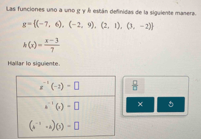 Las funciones uno a uno g y Å están definidas de la siguiente manera.
g= (-7,6),(-2,9),(2,1),(3,-2)
h(x)= (x-3)/7 
Hallar lo siguiente.
 □ /□  
×