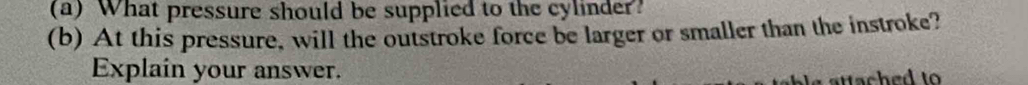 What pressure should be supplied to the cylinder? 
(b) At this pressure, will the outstroke force be larger or smaller than the instroke? 
Explain your answer.