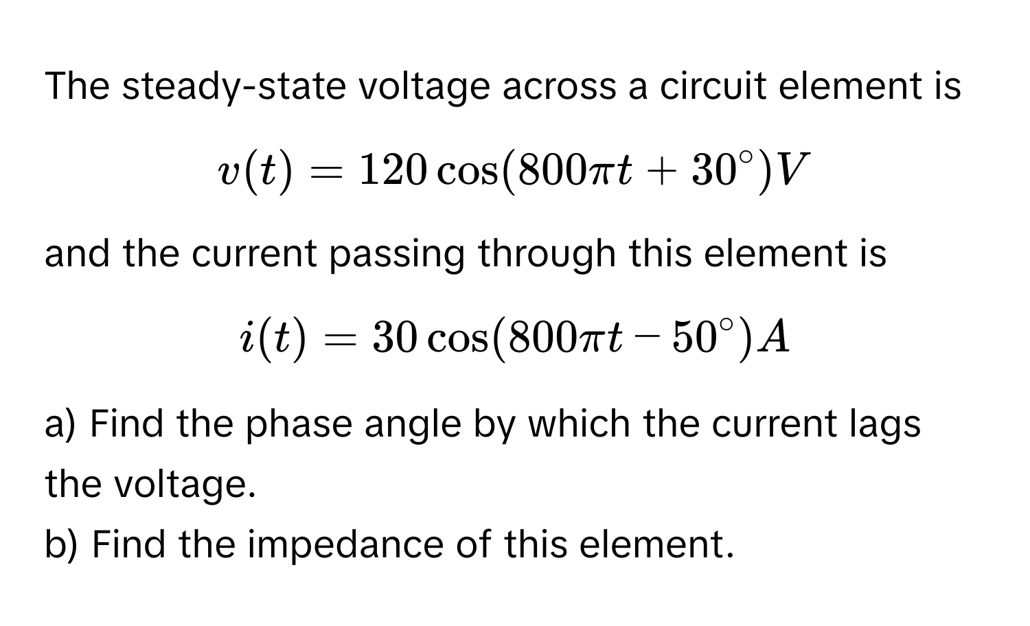 The steady-state voltage across a circuit element is  
$v(t) = 120 cos(800 π t + 30°) V$ 
and the current passing through this element is 
$i(t) = 30 cos(800 π t - 50°) A$. 
a) Find the phase angle by which the current lags the voltage. 
b) Find the impedance of this element.