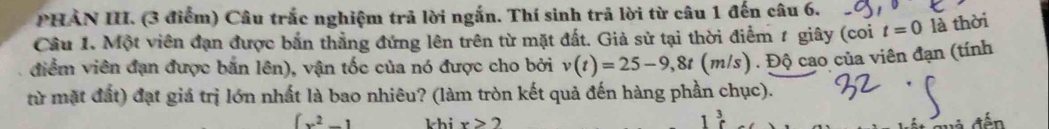 PHẢN III. (3 điểm) Câu trắc nghiệm trả lời ngắn. Thí sinh trả lời từ câu 1 đến câu 6. 
Cầu 1. Một viên đạn được bắn thẳng đứng lên trên từ mặt đất. Giả sử tại thời điểm 1 giây (coi t=0 là thời 
điểm viên đạn được bắn lên), vận tốc của nó được cho bởi v(t)=25-9,8t(m/s) ) . Độ cao của viên đạn (tính 
từ mặt đất) đạt giá trị lớn nhất là bao nhiêu? (làm tròn kết quả đến hàng phần chục).
[x^2-1 khi x>2
1