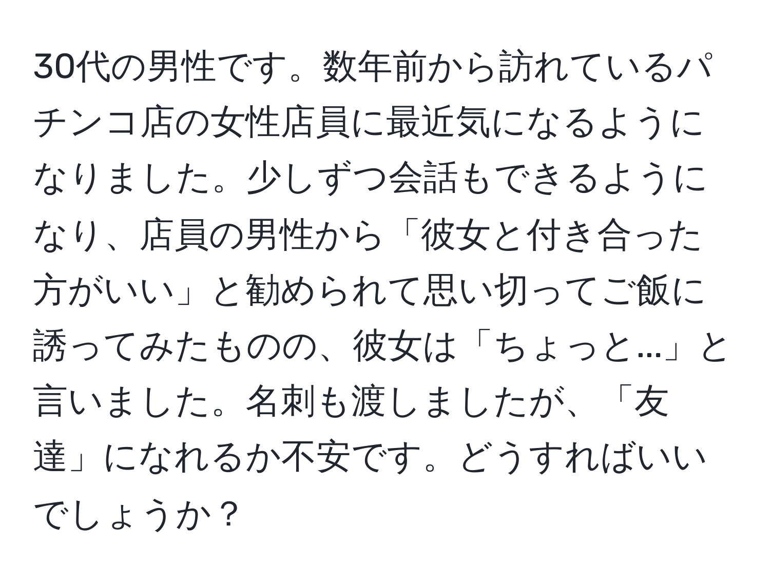 30代の男性です。数年前から訪れているパチンコ店の女性店員に最近気になるようになりました。少しずつ会話もできるようになり、店員の男性から「彼女と付き合った方がいい」と勧められて思い切ってご飯に誘ってみたものの、彼女は「ちょっと...」と言いました。名刺も渡しましたが、「友達」になれるか不安です。どうすればいいでしょうか？