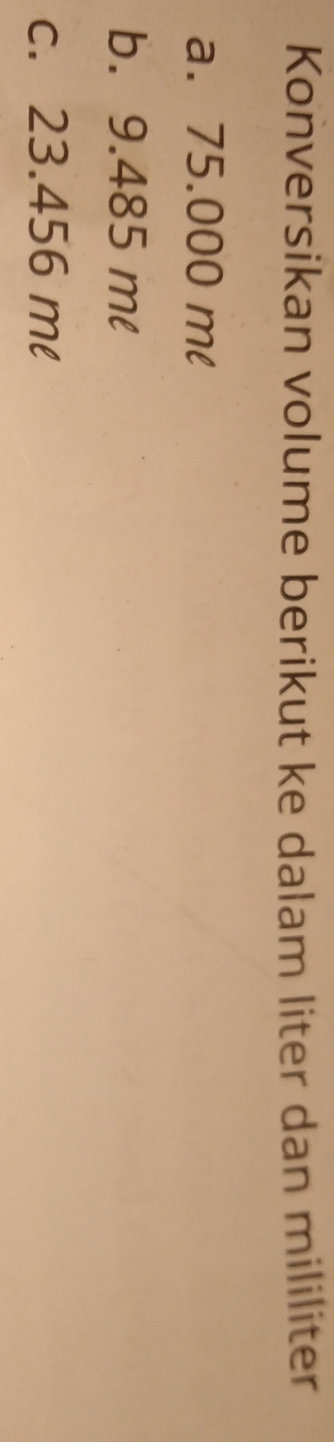 Konversikan volume berikut ke dalam liter dan mililiter 
a. 75.000 ml
b. 9.485 ml
c. 23.456 ml