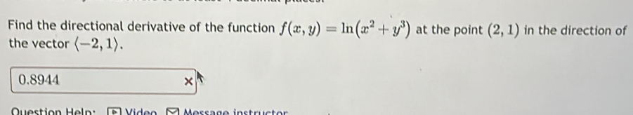 Find the directional derivative of the function f(x,y)=ln (x^2+y^3) at the point (2,1) in the direction of 
the vector langle -2,1rangle.
0.8944 × 
Question He ln :