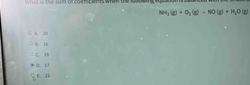 What is the sum of coemcients when the following equation is balanced wit the
NH_3(g)+O_2(g)to NO(g)+H_2O(g)
A. 20
B. 16
C. 19
D. 17
E. 21