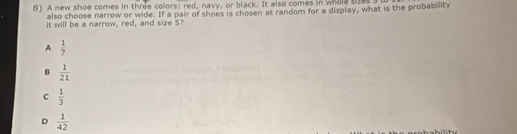 A new shoe comes in three colors: red, navy, or black. It also comes in whole sizes s
also choose narrow or wide. If a pair of shoes is chosen at random for a display, what is the probability
it will be a narrow, red, and size 5?
A  1/7 
B  1/21 
C  1/3 
D  1/42 