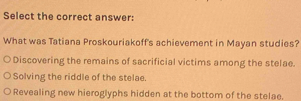 Select the correct answer:
What was Tatiana Proskouriakoff's achievement in Mayan studies?
Discovering the remains of sacrificial victims among the stelae.
Solving the riddle of the stelae.
Revealing new hieroglyphs hidden at the bottom of the stelae.