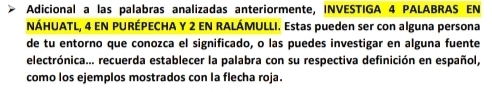 Adicional a las palabras analizadas anteriormente, INVESTIGA 4 PALABRAS EN 
NÁHUATL, 4 EN PURÉPECHA Y 2 EN RALÁMULLI. Estas pueden ser con alguna persona 
de tu entorno que conozca el significado, o las puedes investigar en alguna fuente 
electrónica... recuerda establecer la palabra con su respectiva definición en español, 
como los ejemplos mostrados con la flecha roja.