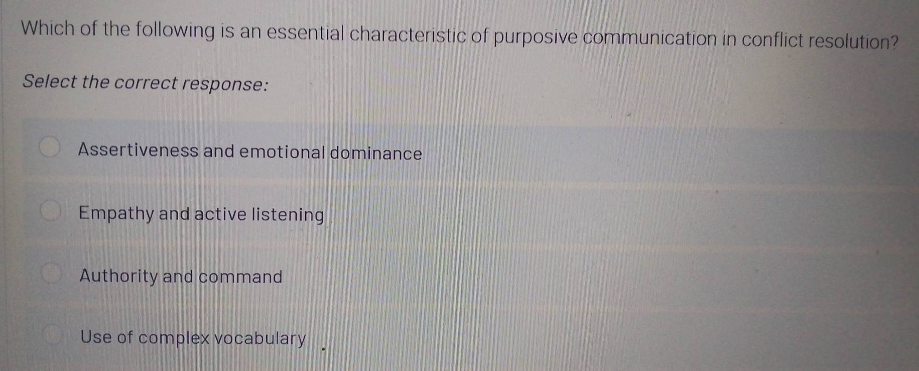 Which of the following is an essential characteristic of purposive communication in conflict resolution?
Select the correct response:
Assertiveness and emotional dominance
Empathy and active listening .
Authority and command
Use of complex vocabulary