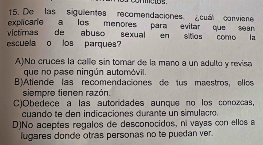 conictos.
15. De las siguientes recomendaciones, ¿cuál conviene
explicarle a los menores para evitar que sean
víctimas de abuso sexual en sitios como la
escuela o los parques?
A)No cruces la calle sin tomar de la mano a un adulto y revisa
que no pase ningún automóvil.
B)Atiende las recomendaciones de tus maestros, ellos
siempre tienen razón.
C)Obedece a las autoridades aunque no los conozcas,
cuando te den indicaciones durante un simulacro.
D)No aceptes regalos de desconocidos, ni vayas con ellos a
lugares donde otras personas no te puedan ver.