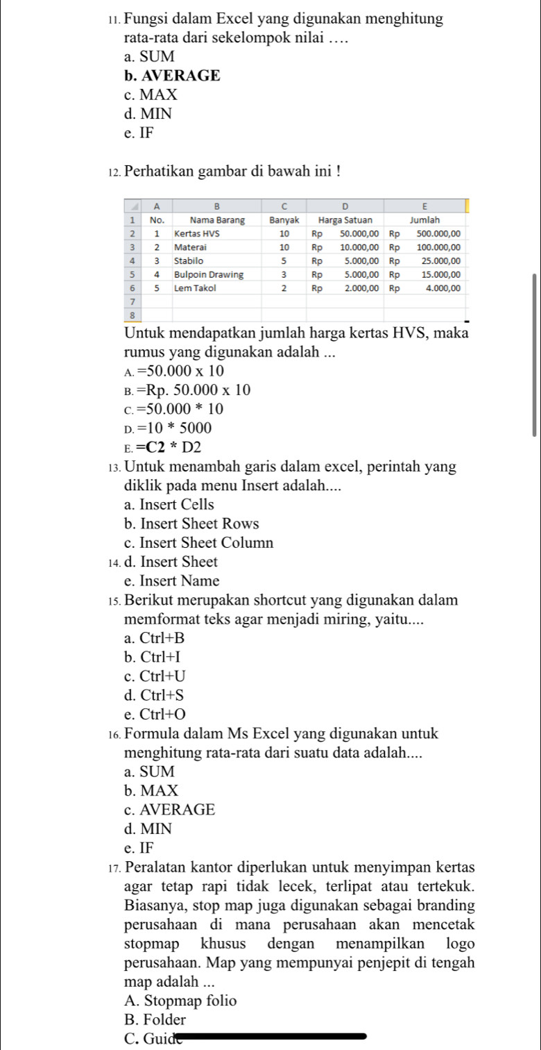 Fungsi dalam Excel yang digunakan menghitung
rata-rata dari sekelompok nilai …
a. SUM
b. AVERAGE
c. MAX
d. MIN
e. IF
12. Perhatikan gambar di bawah ini !
Untuk mendapatkan jumlah harga kertas HVS, maka
rumus yang digunakan adalah ...
A. =50.000* 10
B. =Rp.50.000* 10
C. =50.000*10
D. =10*5000
E. =C2*D2
13. Untuk menambah garis dalam excel, perintah yang
diklik pada menu Insert adalah....
a. Insert Cells
b. Insert Sheet Rows
c. Insert Sheet Column
14. d. Insert Sheet
e. Insert Name
15. Berikut merupakan shortcut yang digunakan dalam
memformat teks agar menjadi miring, yaitu....
a. Ctrl+B
b. Ctrl+I
c. Ctrl+U
d. Ctrl+S
e. Ctrl+O
16. Formula dalam Ms Excel yang digunakan untuk
menghitung rata-rata dari suatu data adalah....
a. SUM
b. MAX
c. AVERAGE
d. MIN
e. IF
17. Peralatan kantor diperlukan untuk menyimpan kertas
agar tetap rapi tidak lecek, terlipat atau tertekuk.
Biasanya, stop map juga digunakan sebagai branding
perusahaan di mana perusahaan akan mencetak
stopmap khusus dengan menampilkan logo
perusahaan. Map yang mempunyai penjepit di tengah
map adalah ...
A. Stopmap folio
B. Folder
C. Guid