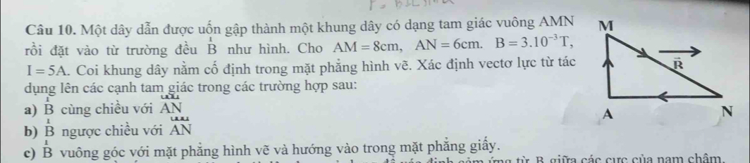 Một dây dẫn được uốn gập thành một khung dây có dạng tam giác vuông AMN
rồi đặt vào từ trường đều B như hình. Cho AM=8cm,AN=6cm.B=3.10^(-3)T,
I=5A. Coi khung dây nằm cố định trong mặt phẳng hình vẽ. Xác định vectơ lực từ tác
dụng lên các cạnh tam giác trong các trường hợp sau:
a) B cùng chiều với overline AN
b) beginarrayr 1 Bendarray ngược chiều với AN
c) beginarrayr 1 Bendarray vuông góc với mặt phẳng hình vẽ và hướng vào trong mặt phẳng giấy.
ừ B. giữa các cực của nam châm