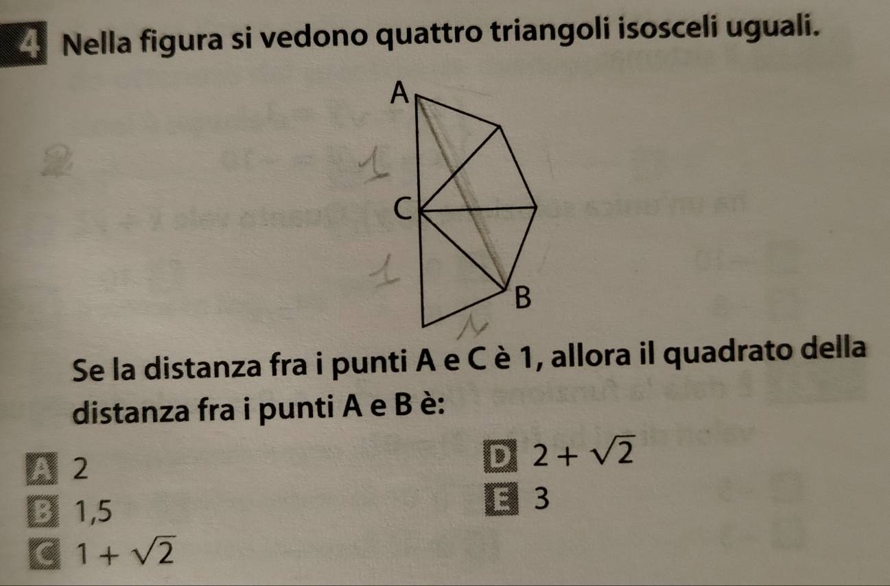 Nella figura si vedono quattro triangoli isosceli uguali.
Se la distanza fra i punti A e C è 1, allora il quadrato della
distanza fra i punti A e B è:
A 2
D 2+sqrt(2)
B 1,5 E 3
C 1+sqrt(2)