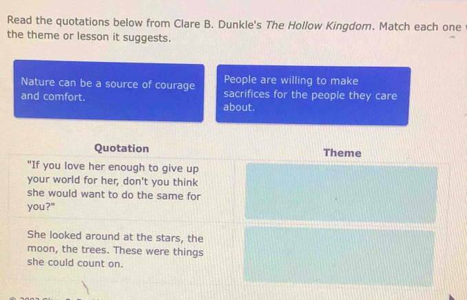 Read the quotations below from Clare B. Dunkle's The Hollow Kingdom. Match each one 
the theme or lesson it suggests. 
People are willing to make 
Nature can be a source of courage sacrifices for the people they care 
and comfort. about. 
Quotation Theme 
"If you love her enough to give up 
your world for her, don't you think 
she would want to do the same for 
you?" 
She looked around at the stars, the 
moon, the trees. These were things 
she could count on.