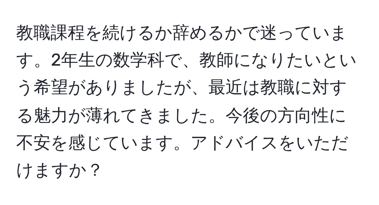 教職課程を続けるか辞めるかで迷っています。2年生の数学科で、教師になりたいという希望がありましたが、最近は教職に対する魅力が薄れてきました。今後の方向性に不安を感じています。アドバイスをいただけますか？