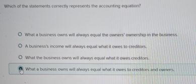 Which of the statements correctly represents the accounting equation?
What a business owns will always equal the owners' ownership in the business.
A business's income will always equal what it owes to creditors.
What the business owns will always equal what it owes creditors
What a business owns will always equal what it owes to creditors and owners.