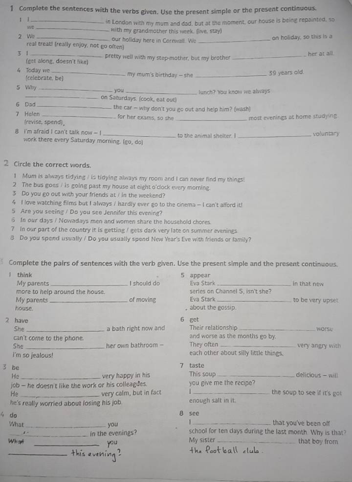 Complete the sentences with the verbs given. Use the present simple or the present continuous.
ī j_
in London with my mum and dad, but at the moment, our house is being repainted, so
_with my grandmother this week. (live, stay)
2 We _our hollday here in Cornwall. We_
on holiday, so this is a
real treat! (really enjoy, not go often)
3 1 _pretty well with my step-mother, but my brother_
her at all.
(get along, doesn't like)
4 Today we _my mum's birthday — she_
(celebrate, be) 39 years old.
5 Why _you_
lunch? You know we always
_on Saturdays. (cook, eat out)
6 Dad _the car - why don't you go out and help him? (wash)
7 Helen _for her exams, so she _most evenings at home studying
(revise, spend)。
8 I'm afraid I can't talk now - ! _to the animal shelter. I _voluntary
work there every Saturday morning. (go, do)
2 Circle the correct words.
1 Mum is always tidying / is tidying always my room and I can never find my things!
2 The bus goes / is going past my house at eight o'clock every morning.
3 Do you go out with your friends at / in the weekend?
4 I love watching films but I always / hardly ever go to the cinema - I can't afford it!
5 Are you seeing / Do you see Jennifer this evening?
6 In our days / Nowadays men and women share the household chores.
7 In our part of the country it is getting / gets dark very late on summer evenings
8 Do you spend usually / Do you usually spend New Year's Eve with friends or family?
Complete the pairs of sentences with the verb given. Use the present simple and the present continuous.
1 think 5 appear
My parents _I should do Eva Stark _in that new
more to help around the house. series on Channel 5, isn't she?
My parents _of moving Eva Stark _to be very upset
house. , about the gossip.
2 have 6 get
She _a bath right now and Their relationship _worse
can't come to the phone. and worse as the months go by.
She _her own bathroom -- They often_ very angry with
I'm so jealous! each other about silly little things.
3 be
7 taste
He _very happy in his This soup _delicious - will
job - he doesn't like the work or his colleagues. you give me the recipe?
He _very calm, but in fact _the soup to see if it's got 
he's really worried about losing his job. enough salt in it.
4 do
8 see
1 that you've been off
What _you school for ten days during the last month. Why is that?
in the evenings?
Whart _you My sister _that boy from
_
ehín