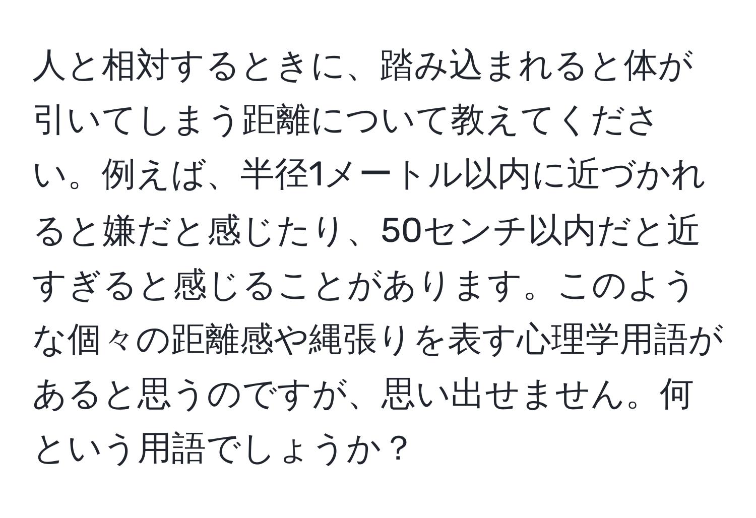 人と相対するときに、踏み込まれると体が引いてしまう距離について教えてください。例えば、半径1メートル以内に近づかれると嫌だと感じたり、50センチ以内だと近すぎると感じることがあります。このような個々の距離感や縄張りを表す心理学用語があると思うのですが、思い出せません。何という用語でしょうか？