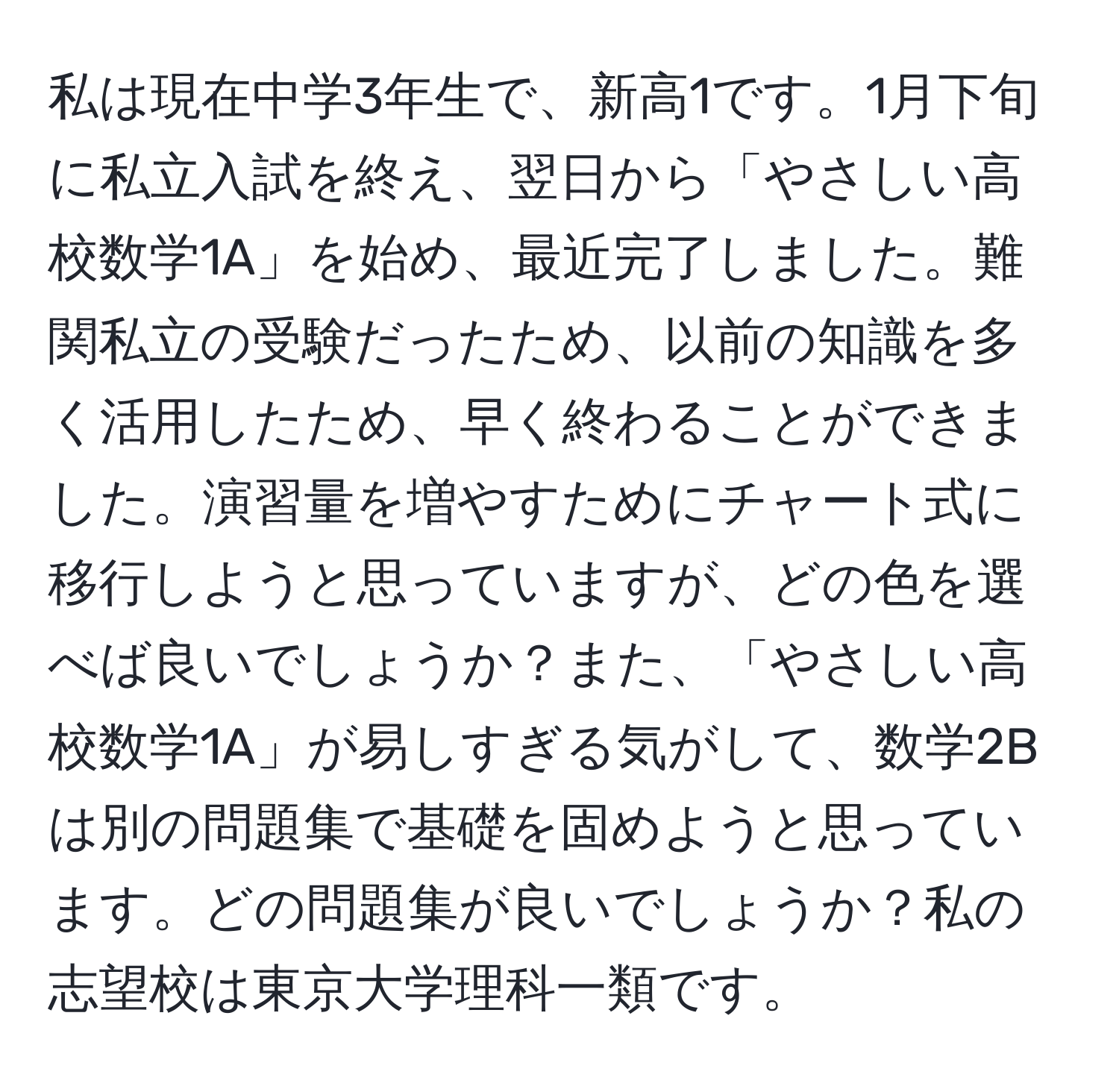 私は現在中学3年生で、新高1です。1月下旬に私立入試を終え、翌日から「やさしい高校数学1A」を始め、最近完了しました。難関私立の受験だったため、以前の知識を多く活用したため、早く終わることができました。演習量を増やすためにチャート式に移行しようと思っていますが、どの色を選べば良いでしょうか？また、「やさしい高校数学1A」が易しすぎる気がして、数学2Bは別の問題集で基礎を固めようと思っています。どの問題集が良いでしょうか？私の志望校は東京大学理科一類です。