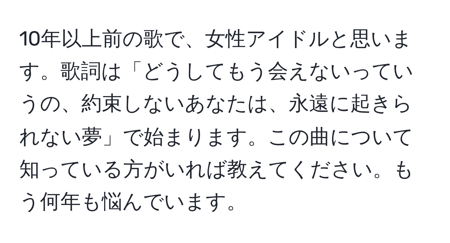 10年以上前の歌で、女性アイドルと思います。歌詞は「どうしてもう会えないっていうの、約束しないあなたは、永遠に起きられない夢」で始まります。この曲について知っている方がいれば教えてください。もう何年も悩んでいます。