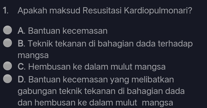 Apakah maksud Resusitasi Kardiopulmonari?
A. Bantuan kecemasan
B. Teknik tekanan di bahagian dada terhadap
mangsa
C. Hembusan ke dalam mulut mangsa
D. Bantuan kecemasan yang melibatkan
gabungan teknik tekanan di bahagian dada
dan hembusan ke dalam mulut mangsa