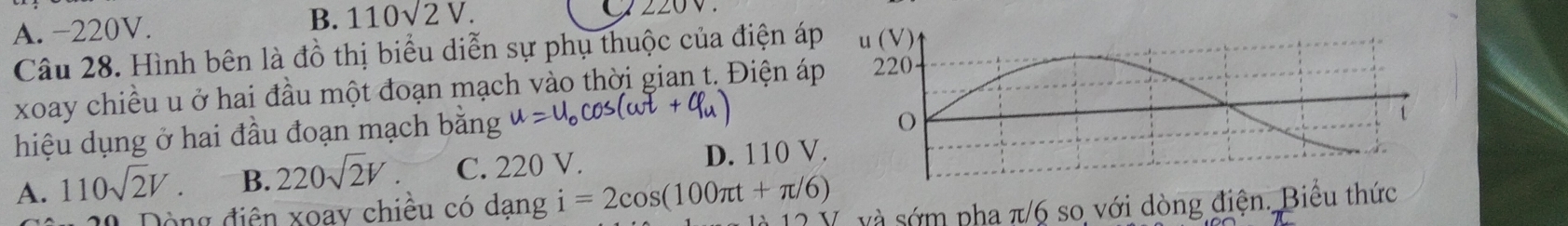 B. 110sqrt(2)V.
A. −220V. ∠ 
Câu 28. Hình bên là đồ thị biểu diễn sự phụ thuộc của điện á
xoay chiều u ở hai đầu một đoạn mạch vào thời gian t. Điện á
hiệu dụng ở hai đầu đoạn mạch bằng u=u_0cos (omega t+varphi _u)
A. 110sqrt(2)V. B. 220sqrt(2)V. C. 220 V. D. 110 V
Dộng điện xoay chiều có dạng i=2cos (100π t+π /6) V và sớm pha π/6 so với dòng điện. Biểu thức