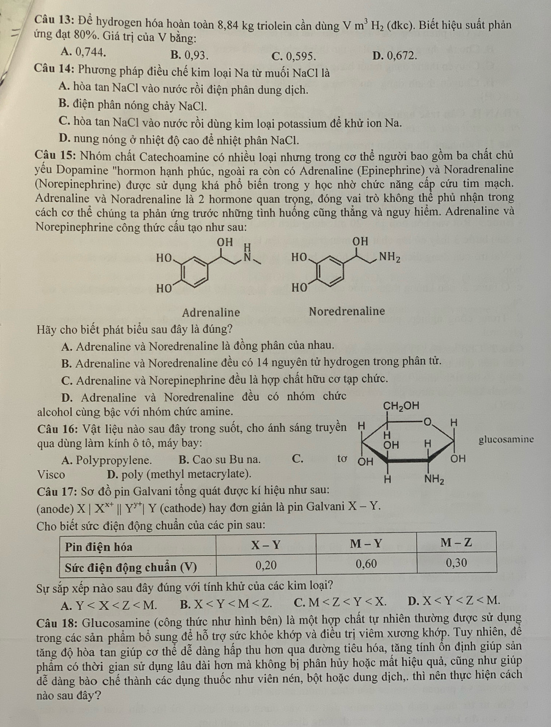 Để hydrogen hóa hoàn toàn 8,84 kg triolein cần dùng Vm^3H_2(dkc) ). Biết hiệu suất phản
ứng đạt 80%. Giá trị của V bằng:
A. 0,744. B. 0,93. C. 0,595. D. 0,672.
Câu 14: Phương pháp điều chế kim loại Na từ muối NaCl là
A. hòa tan NaCl vào nước rồi điện phân dung dịch.
B. điện phân nóng chảy NaCl.
C. hòa tan NaCl vào nước rồi dùng kim loại potassium để khử ion Na.
D. nung nóng ở nhiệt độ cao để nhiệt phân NaCl.
Cậu 15: Nhóm chất Catechoamine có nhiều loại nhưng trong cơ thể người bao gồm ba chất chủ
yểu Dopamine "hormon hạnh phúc, ngoài ra còn có Adrenaline (Epinephrine) và Noradrenaline
(Norepinephrine) được sử dụng khá phổ biến trong y học nhờ chức năng cấp cứu tim mạch.
Adrenaline và Noradrenaline là 2 hormone quan trọng, đóng vai trò không thể phủ nhận trong
cách cơ thể chúng ta phản ứng trước những tình huống cũng thẳng và nguy hiểm. Adrenaline và
Norepinephrine công thức cấu tạo như sau:
Adrenaline Noredrenaline
Hãy cho biết phát biểu sau đây là đúng?
A. Adrenaline và Noredrenaline là đồng phân của nhau.
B. Adrenaline và Noredrenaline đều có 14 nguyên tử hydrogen trong phân tử.
C. Adrenaline và Norepinephrine đều là hợp chất hữu cơ tạp chức.
D. Adrenaline và Noredrenaline đều có nhóm chức
alcohol cùng bậc với nhóm chức amine.
Câu 16: Vật liệu nào sau đây trong suốt, cho ánh sáng truyền
qua dùng làm kính ô tô, máy bay: glucosamine
A. Polypropylene. B. Cao su Bu na. C. t
Visco D. poly (methyl metacrylate).
Câu 17: Sơ đồ pin Galvani tổng quát được kí hiệu như sau:
(anode) X|X^(x+)||Y^(y+)| Y (cathode) hay đơn giản là pin Galvani X-Y.
các pin sau:
Sự sắp xếp nào sau đây đúng với tính khử của các kim loại?
A. Y B. X C. M D. X
Câu 18: Glucosamine (công thức như hình bên) là một hợp chất tự nhiên thường được sử dụng
trong các sản phẩm bổ sung để hỗ trợ sức khỏe khớp và điều trị viêm xương khớp. Tuy nhiên, đề
tăng độ hòa tan giúp cơ thể dễ dàng hấp thu hơn qua đường tiêu hóa, tăng tính ổn định giúp sản
phẩm có thời gian sử dụng lâu dài hơn mà không bị phân hủy hoặc mất hiệu quả, cũng như giúp
dễ dàng bào chế thành các dụng thuốc như viên nén, bột hoặc dung dịch,. thì nên thực hiện cách
nào sau đây?