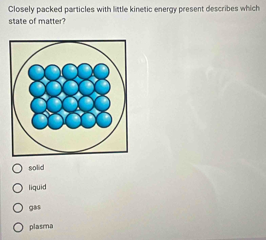 Closely packed particles with little kinetic energy present describes which
state of matter?
solid
liquid
gas
plasma