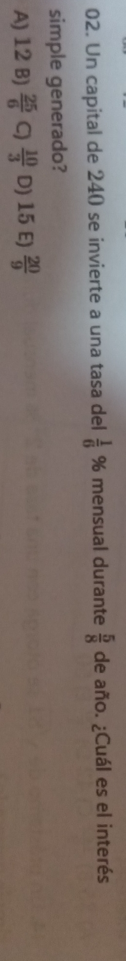 Un capital de 240 se invierte a una tasa del  1/6  % mensual durante  5/8  de año. ¿Cuál es el interés
simple generado?
A) 12 B)  25/6  C)  10/3  D) 15 E)  20/9 