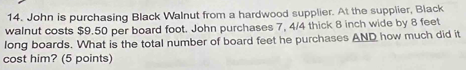 John is purchasing Black Walnut from a hardwood supplier. At the supplier, Black 
walnut costs $9.50 per board foot. John purchases 7, 4/4 thick 8 inch wide by 8 feet
long boards. What is the total number of board feet he purchases AND how much did it 
cost him? (5 points)