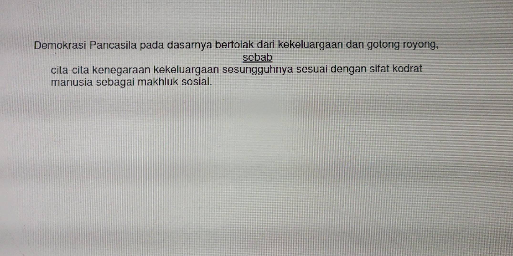 Demokrasi Pancasila pada dasarnya bertolak dari kekeluargaan dan gotong royong, 
sebab 
cita-cita kenegaraan kekeluargaan sesungguhnya sesuai dengan sifat kodrat 
manusia sebagai makhluk sosial.