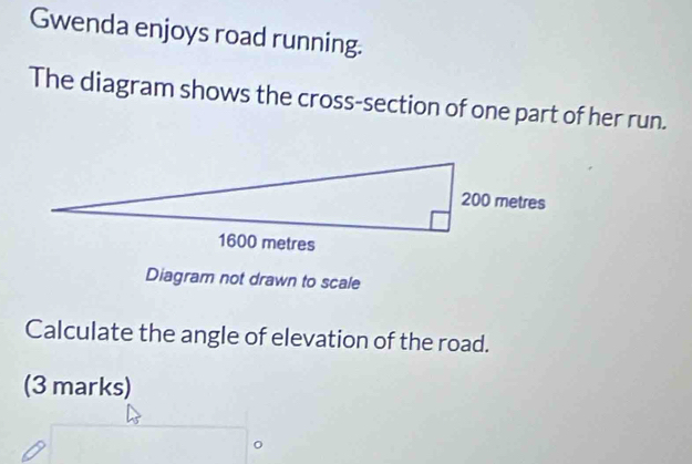 Gwenda enjoys road running. 
The diagram shows the cross-section of one part of her run. 
Diagram not drawn to scale 
Calculate the angle of elevation of the road. 
(3 marks) 
0