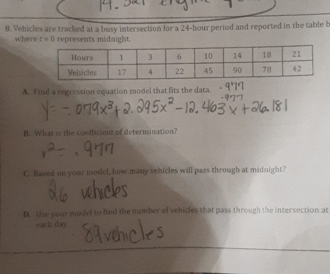 Vehicles are tracked at a busy intersection for a 24-hour period and reported in the table b 
where t=0 represents midnight. 
A. Find a regression equation model that fits the data. 
B. What is the coefficient of determination? 
C. Based on your model, how many vehicles will pass through at midnight? 
D. Use your model to find the number of vehicles that pass through the intersection at 
each day.