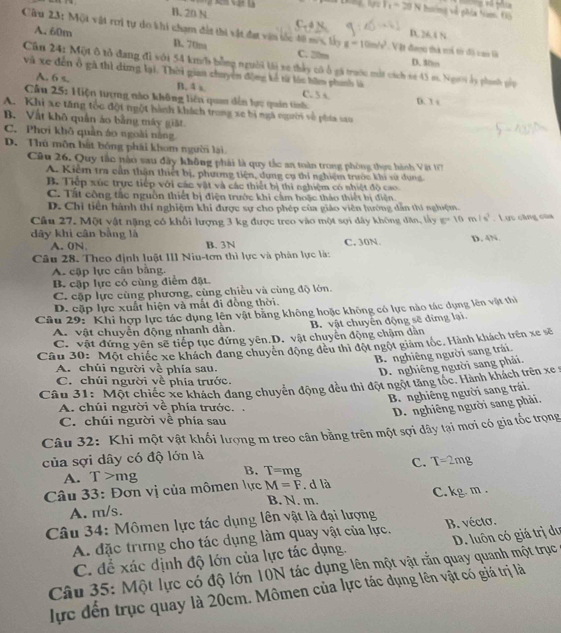 ng về phía
F_1=20 I N hươmg về gMa Nam 05
B. 20 N.
C  
Câu 23: Một vật rơi tự do khi chạm đất thi vật đạt vận tốc đ8 m/s, lây g=10m/s^2 Vật đaợo thà ti tờ độ cao là
D.26.4 N
A. 60m C. 21m
D. 70m
D. Mles
Cần 24: Một ô tổ đang đì với 54 km/h bằng người lài xe thảy có ổ gi trướu mắt cách se 45 m. Người ấy phanh gốp
và xe đến ổ gà thì dùng lại. Thời gian chuyện động kể từ lón hữm phunh là
A. 6 s. B. 4 s.
C. 5.s.
Cầu 25: Hiện tượng nào không liên quan dến lựu quân tinh D. 3 t
A. Khi xe tăng tốc đột ngột hành khách trong xe bị ngà người về phía sao
B. Vật khô quần áo bằng máy git
C. Phơi khô quần áo ngoài năng.
D. Thủ môn bắt bóng phái khom người lài.
Câu 26. Quy tắc nào sau đây không phái là quy tắc an toàn trong phòng thực hành Vật 1T
A. Kiểm tra cần thận thiết bị, phương tiện, dựng cụ thi nghiệm trước khi sử dụng.
B. Tiếp xúc trực tiếp với các vật và các thiết bị thì nghiệm có nhiệt độ cao.
C. Tất công tắc nguồn thiết bị điện trước khi cầm hoặc thảo thiết bị điện.
D. Chỉ tiên hành thí nghiệm khí được sự cho phép của giáo viên hướng dẫn thí nghiệm.
Câu 27. Một vật nặng có khổi lượng 3 kg được treo vào một sợi dây không dân, lấy is=10m/s^2. Lực căng của
dây khi cân bằng là D. 4N
A. 0N. B. 3N C. 30N.
Câu 28. Theo định luật III Niu-tơn thì lực và phản lực là:
A. cập lực cân bằng.
B. cập lực có cùng điểm đặt.
C. cập lực cùng phương, cùng chiều và cùng độ lớn.
D. cặp lực xuất hiện và mất đi đồng thời.
Câu 29: ' Khi hợp lực tác dụng lên vật bằng không hoặc không có lực nào tác dụng lên vật thị
A. vật chuyền động nhanh dần. B. vật chuyển động sẽ dừng lại,
C. vật đứng yên sẽ tiếp tục đứng yên.D. vật chuyển động chậm dần
Câu 30: Một chiếc xe khách đang chuyển động đều thì đột ngột giảm tốc. Hành khách trên xe sẽ
B. nghiêng người sang trái.
A. chúi người về phía sau.
D. nghiêng người sang phải.
C. chúi người về phía trước.
Câu 31: Một chiếc xe khách đang chuyển động đều thì đột ngột tăng tốc. Hành khách trên xe 
B. nghiêng người sang trái.
A. chúi người về phía trước. .
D. nghiêng người sang phải.
C. chúi người về phía sau
Câu 32: Khi một vật khối lượng m treo cân bằng trên một sợi dây tại mơi có gia tốc trọng
của sợi dây có độ lớn là
C. T=2m
A. T >mg
B. T=mg.
Câu 33: Đơn vị của mômen lực M=F. d là
B. N. m.
A. m/s. C. kg. m .
Câu 34: Mômen lực tác dụng lên vật là đại lượng
D. luôn có giá trị du
A. đặc trừng cho tác dụng làm quay vật của lực. B. vécto.
C. để xác định độ lớn của lực tác dụng.
Câu 35: Một lực có độ lớn 10N tác dụng lên một vật rắn quay quanh một trục
lực đến trục quay là 20cm. Mômen của lực tác dụng lên vật có giá trị là