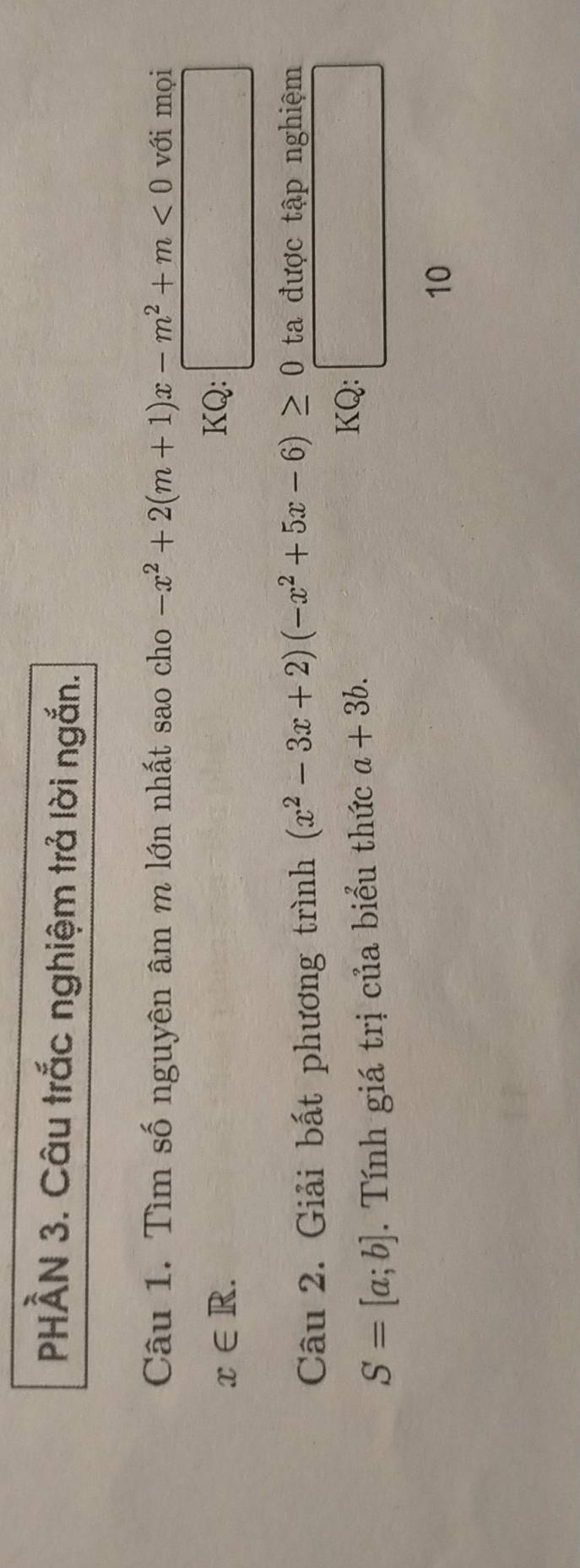 PHẢN 3. Câu trắc nghiệm trả lời ngắn. 
Câu 1. Tìm số nguyên âm m lớn nhất sao cho -x^2+2(m+1)x-m^2+m<0</tex> với mọi
x∈ R. KQ: □ 
Câu 2. Giải bất phương trình (x^2-3x+2)(-x^2+5x-6)≥ 0 ta được tập nghiệm
S=[a;b]. Tính giá trị của biểu thức a+3b. 
KQ: □ 
10