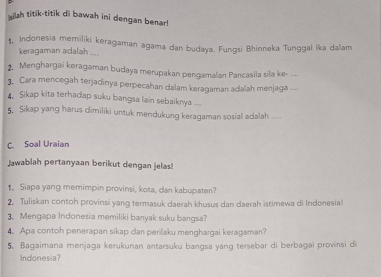 Isilah titik-titik di bawah ini dengan benar! 
1. Indonesia memiliki keragaman agama dan budaya. Fungsi Bhinneka Tunggal Ika dalam 
keragaman adalah .... 
2. Menghargai keragaman budaya merupakan pengamalan Pancasila sila ke- .... 
3. Cara mencegah terjadinya perpecahan dalam keragaman adalah menjaga .... 
4. Sikap kita terhadap suku bangsa lain sebaiknya .... 
5. Sikap yang harus dimiliki untuk mendukung keragaman sosial adalah . 
C. Soal Uraian 
Jawablah pertanyaan berikut dengan jelas! 
1. Siapa yang memimpin provinsi, kota, dan kabupaten? 
2. Tuliskan contoh provinsi yang termasuk daerah khusus dan daerah istimewa di Indonesia! 
3. Mengapa Indonesia memiliki banyak suku bangsa? 
4. Apa contoh penerapan sikap dan perilaku menghargai keragaman? 
5. Bagaimana menjaga kerukunan antarsuku bangsa yang tersebar di berbagai provinsi di 
Indonesia?