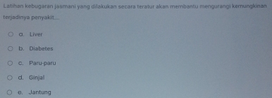 Latihan kebugəran jasmani yang dilakukan secara teratur akan membantu mengurangi kemungkinan
terjadinya penyakit....
a. Liver
b. Diabetes
c. Paru-paru
d. Ginjal
e. Jantung