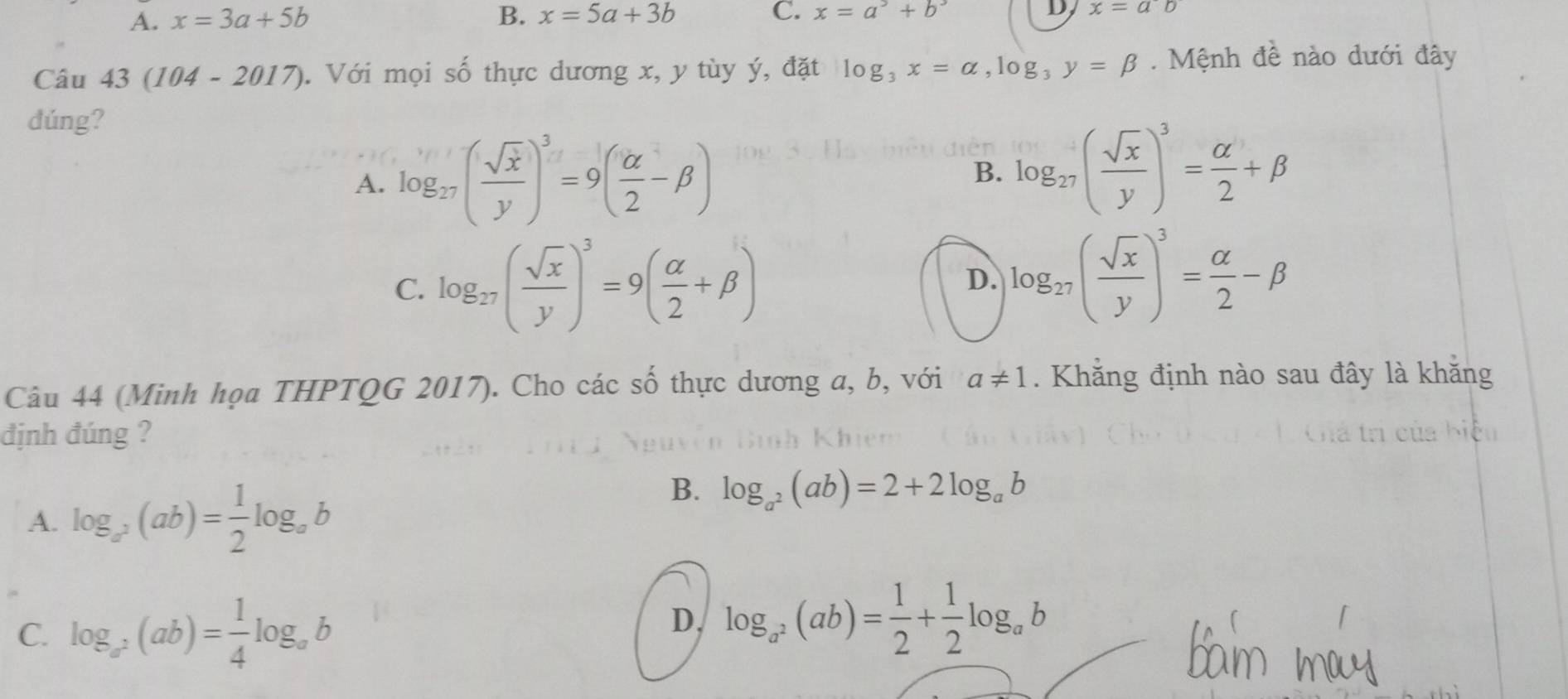 A. x=3a+5b B. x=5a+3b C. x=a^3+b^3 D x=ab
Câu 43 (104 -2017 ). Với mọi số thực dương x, y tùy ý, đặt log _3x=alpha , log _3y=beta. Mệnh đề nào dưới đây
dúng?
A. log _27( sqrt(x)/y )^3=9( alpha /2 -beta ) B. log _27( sqrt(x)/y )^3= alpha /2 +beta
C. log _27( sqrt(x)/y )^3=9( alpha /2 +beta )
D. log _27( sqrt(x)/y )^3= alpha /2 -beta
Câu 44 (Minh họa THPTQG 2017). Cho các số thực dương a, b, với a!= 1. Khẳng định nào sau đây là khằng
định đúng ?
A. log _a^2(ab)= 1/2 log _ab
B. log _a^2(ab)=2+2log _ab
C. log _a^2(ab)= 1/4 log _ab
D. log _a^2(ab)= 1/2 + 1/2 log _ab