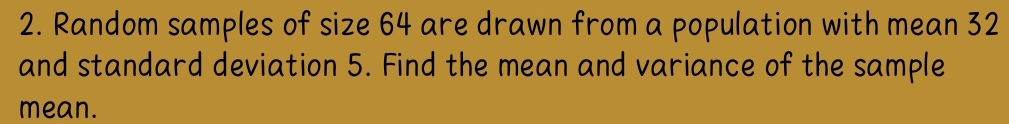 Random samples of size 64 are drawn from a population with mean 32
and standard deviation 5. Find the mean and variance of the sample 
mean.