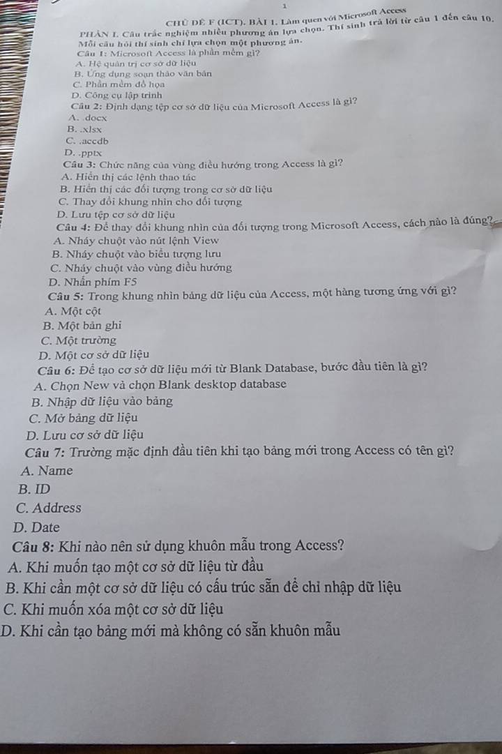 CHÚ DÊ F (ICT). BÀI 1. Làm quen với Microsoft Access
PHẢN I. Câu trắc nghiệm nhiệu phương án lựa chọn. Thí sinh trả lời từ câu 1 đến câu 10.
Mỗi cầu hỏi thí sinh chỉ lựa chọn một phương án.
Cầu 1: Microsoft Access là phần mềm gì?
A. Hệ quân trị cơ sở dữ liệu
B. Ứng dụng soạn thảo văn bản
C. Phần mềm đồ họa
D. Công cụ lập trình
Câu 2: Định dạng tệp cơ sở dữ liệu của Microsoft Access là gì?
A. docx
B. .xlsx
C. .accdb
D. .pptx
Cầu 3: Chức năng của vùng điều hướng trong Access là gì?
A. Hiển thị các lệnh thao tác
B. Hiển thị các đối tượng trong cơ sở dữ liệu
C. Thay đổi khung nhin cho đổi tượng
D. Lưu tệp cơ sở dữ liệu
Câu 4: Để thay đổi khung nhìn của đổi tượng trong Microsoft Access, cách nào là đúng?
A. Nháy chuột vào nút lệnh View
B. Nháy chuột vào biểu tượng lưu
C. Nháy chuột vào vùng điều hướng
D. Nhẫn phím F5
Câu 5: Trong khung nhìn bảng dữ liệu của Access, một hàng tương ứng với gì?
A. Một cột
B. Một bản ghi
C. Một trường
D. Một cơ sở dữ liệu
Câu 6: Để tạo cơ sở dữ liệu mới từ Blank Database, bước đầu tiên là gì?
A. Chọn New và chọn Blank desktop database
B. Nhập dữ liệu vào bảng
C. Mở bảng dữ liệu
D. Lưu cơ sở dữ liệu
Câu 7: Trường mặc định đầu tiên khi tạo bảng mới trong Access có tên gì?
A. Name
B. ID
C. Address
D. Date
Câu 8: Khi nào nên sử dụng khuôn mẫu trong Access?
A. Khi muốn tạo một cơ sở dữ liệu từ đầu
B. Khi cần một cơ sở dữ liệu có cấu trúc sẵn đề chỉ nhập dữ liệu
C. Khi muốn xóa một cơ sở dữ liệu
D. Khi cần tạo bảng mới mà không có sẵn khuôn mẫu