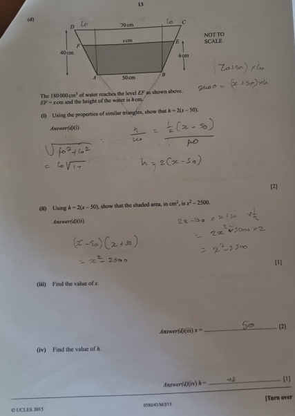 13
(d)
NOT TO SCALE
The 180000cm^3 of water reaches the level .   as shown above.
EF=xcm and the height of the water is hom.
(1) Using the properties of similar triangles, show that h=2(x-50)
Anewer (AD(i)
[2]
(ii) Using h=2(x-50) , show that the shaded area, in cm^2,isx^2-2500.
Answer /d)(ii)
[1]
(iii) Find the value of x.
Answer (d)(iii)x= _[2]
(iv) Find the value of h.
_[1]
Answer(d)(iv)h=
© UCLES 2015 0580/43/M/1/1/5 [Turn over