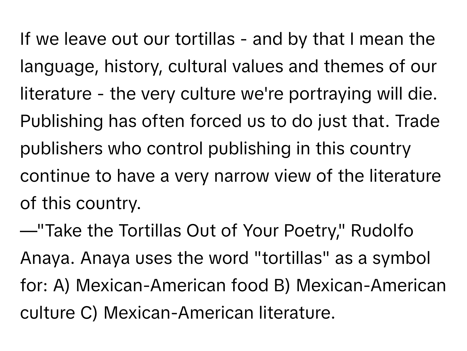 If we leave out our tortillas - and by that I mean the language, history, cultural values and themes of our literature - the very culture we're portraying will die. Publishing has often forced us to do just that. Trade publishers who control publishing in this country continue to have a very narrow view of the literature of this country.
—"Take the Tortillas Out of Your Poetry," Rudolfo Anaya. Anaya uses the word "tortillas" as a symbol for: A) Mexican-American food B) Mexican-American culture C) Mexican-American literature.