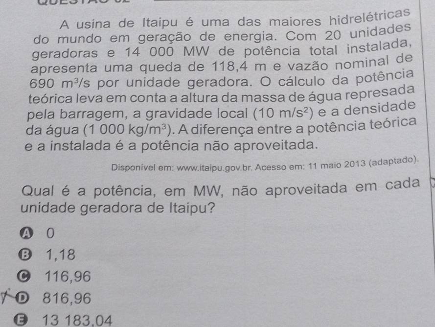 A usina de Itaipu é uma das maiores hidrelétricas
do mundo em geração de energia. Com 20 unidades
geradoras e 14 000 MW de potência total instalada,
apresenta uma queda de 118,4 m e vazão nominal de
690m^3/s por unidade geradora. O cálculo da potência
teórica leva em conta a altura da massa de água represada
pela barragem, a gravidade local (10m/s^2) e a densidade
da água (1000kg/m^3). A diferença entre a potência teórica
e a instalada é a potência não aproveitada.
Disponível em: www.itaipu.gov.br. Acesso em: 11 maio 2013 (adaptado).
Qual é a potência, em MW, não aproveitada em cada
unidade geradora de Itaipu?
A 0
B 1,18
C 116,96
D 816,96
13 183,04