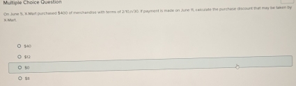 Question
X -Mart. On June 5, X -Mart purchased $400 of merchandise with tenns of 2/10,/30. If payment is made on June I, calculate the purchase discount that may be taken by
840
$12 :
80
$