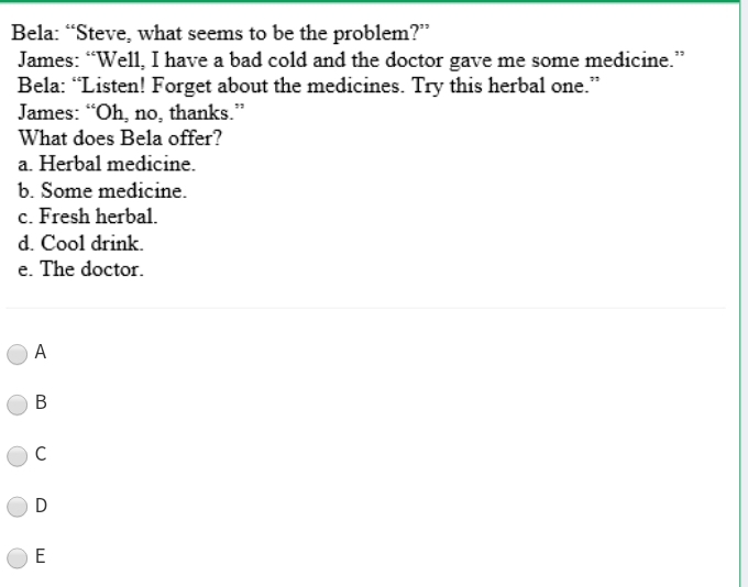 Bela: “Steve, what seems to be the problem?”
James: “Well, I have a bad cold and the doctor gave me some medicine.”
Bela: “Listen! Forget about the medicines. Try this herbal one.”
James: “Oh, no, thanks.”
What does Bela offer?
a. Herbal medicine.
b. Some medicine.
c. Fresh herbal.
d. Cool drink.
e. The doctor.
A
B
C
D
E