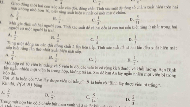 overline 4 C. frac 4· D. overline 5^((·)
33. Gico đồng thời hai con xúc xắc căn đổi, đồng chất. Tỉnh xác suất đề tổng số chấm xuất hiện trên hai
mặt không nhỏ hơn 10, biết rằng xuất hiện ít nhất có một mặt 6 châm.
A. frac 3)4. B.  1/4 . C.  1/3 . D.  5/11 .
4 Một gia đình có hai người con. Tính xác suất đề cả hai đều là con trai nều biết rằng ít nhất trong hai
người có một người là trai.
A.  1/2 .
B.  3/4 . C.  1/4 . D.  1/3 ·
Tung một đồng xu cân đổi đồng chất 2 lần liên tiếp. Tính xác suất để cả hai lằn đều xuất hiện mặt
sắp biết rằng lần thứ nhất xuất hiện mặt sắp.
A.  3/4 .
B.  1/4 . C.  1/3 . D.  1/2 .
Một hộp có 10 viên bỉ trắng và 5 viên bi đỏ, các viên bi có cùng kích thước và khối lượng. Bạn Bình
lấy ngẫu nhiên một viên bi trong hộp, không trả lại. Sau đó bạn An lấy ngẫu nhiên một viên bi trong
hộp đó.
Gọi A là biển cố: “An lấy được viên bi trắng”; B là biến cố “Bình lấy được viên bi trắng”.
Khi đó, P(A|B) bằng
A.  2/7 .
B.  3/7 . C.  9/14 . D.  2/3 .
Trong một hộp kin có 5 chiếc bút màu xanh và 3 chiếc hút mà
à khải