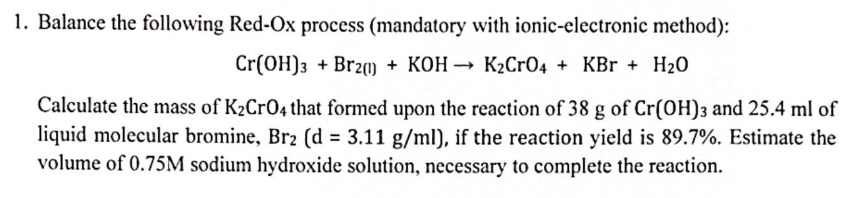 Balance the following Red-Ox process (mandatory with ionic-electronic method):
Cr(OH)_3+Br_2(l)+KOHto K_2CrO_4+KBr+H_2O
Calculate the mass of K_2CrO_4 that formed upon the reaction of 38 g of Cr(OH)_3 and 25.4 ml of 
liquid molecular bromine, Br_2(d=3.11g/ml) , if the reaction yield is 89.7%. Estimate the 
volume of 0.75M sodium hydroxide solution, necessary to complete the reaction.