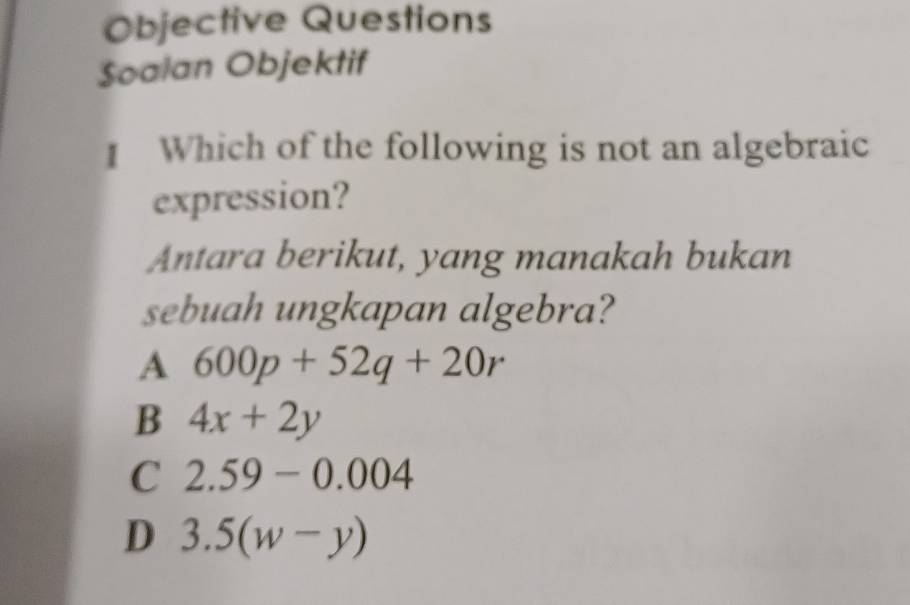 Objective Questions
$oalan Objektif
Which of the following is not an algebraic
expression?
Antara berikut, yang manakah bukan
sebuah ungkapan algebra?
A 600p+52q+20r
B 4x+2y
C 2.59-0.004
D 3.5(w-y)